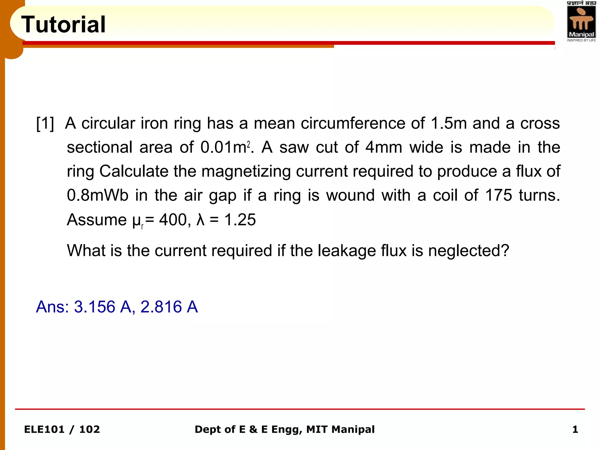ELE101 / 102 Dept of E & E Engg, MIT Manipal 1
Tutorial
[1] A circular iron ring has a mean circumference of 1.5m and a cross
sectional area of 0.01m2
. A saw cut of 4mm wide is made in the
ring Calculate the magnetizing current required to produce a flux of
0.8mWb in the air gap if a ring is wound with a coil of 175 turns.
Assume μr = 400, λ = 1.25
What is the current required if the leakage flux is neglected?
Ans: 3.156 A, 2.816 A
 