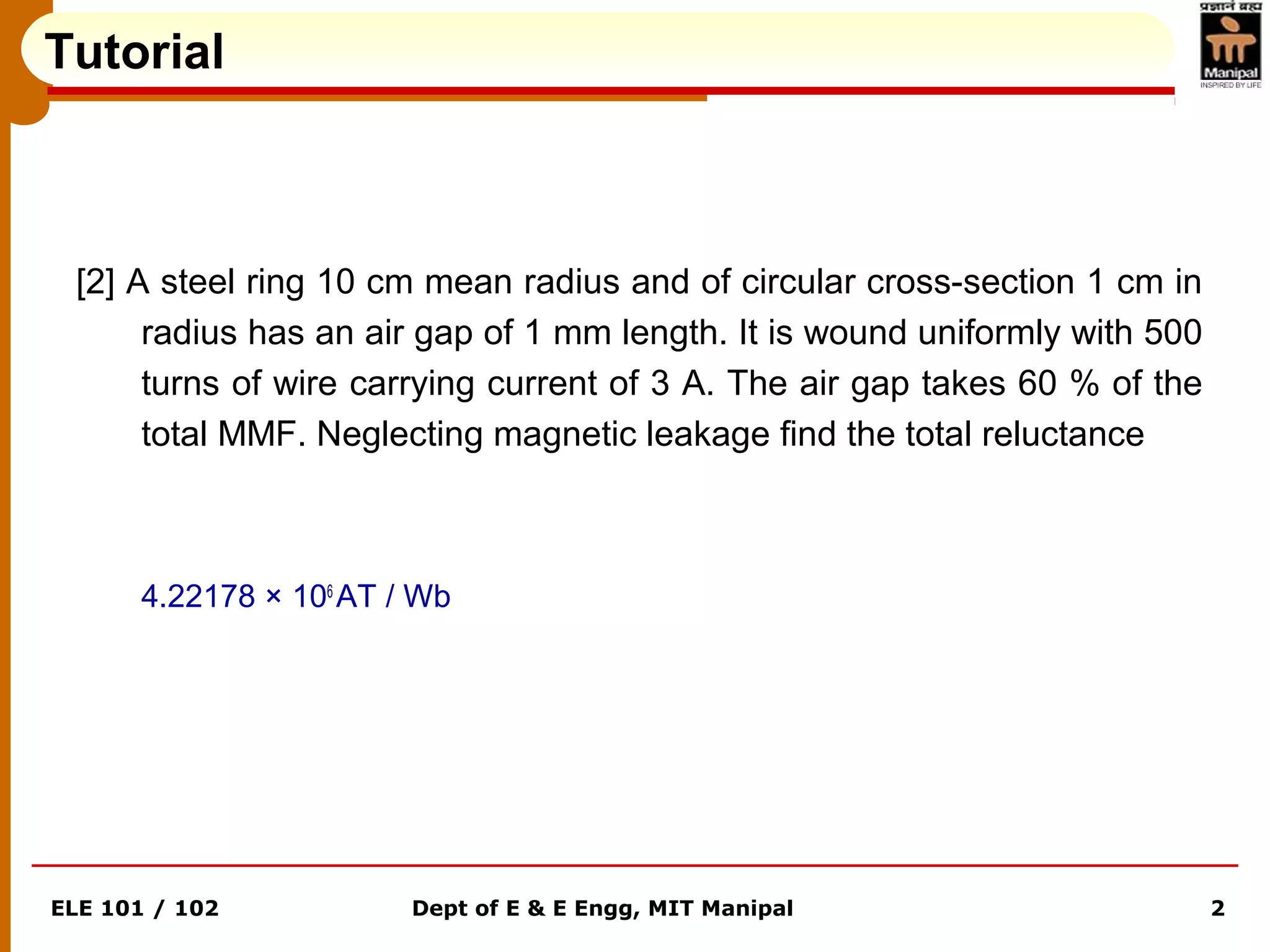 ELE 101 / 102 Dept of E & E Engg, MIT Manipal 2
[2] A steel ring 10 cm mean radius and of circular cross-section 1 cm in
radius has an air gap of 1 mm length. It is wound uniformly with 500
turns of wire carrying current of 3 A. The air gap takes 60 % of the
total MMF. Neglecting magnetic leakage find the total reluctance
4.22178 × 106
AT / Wb
Tutorial
 