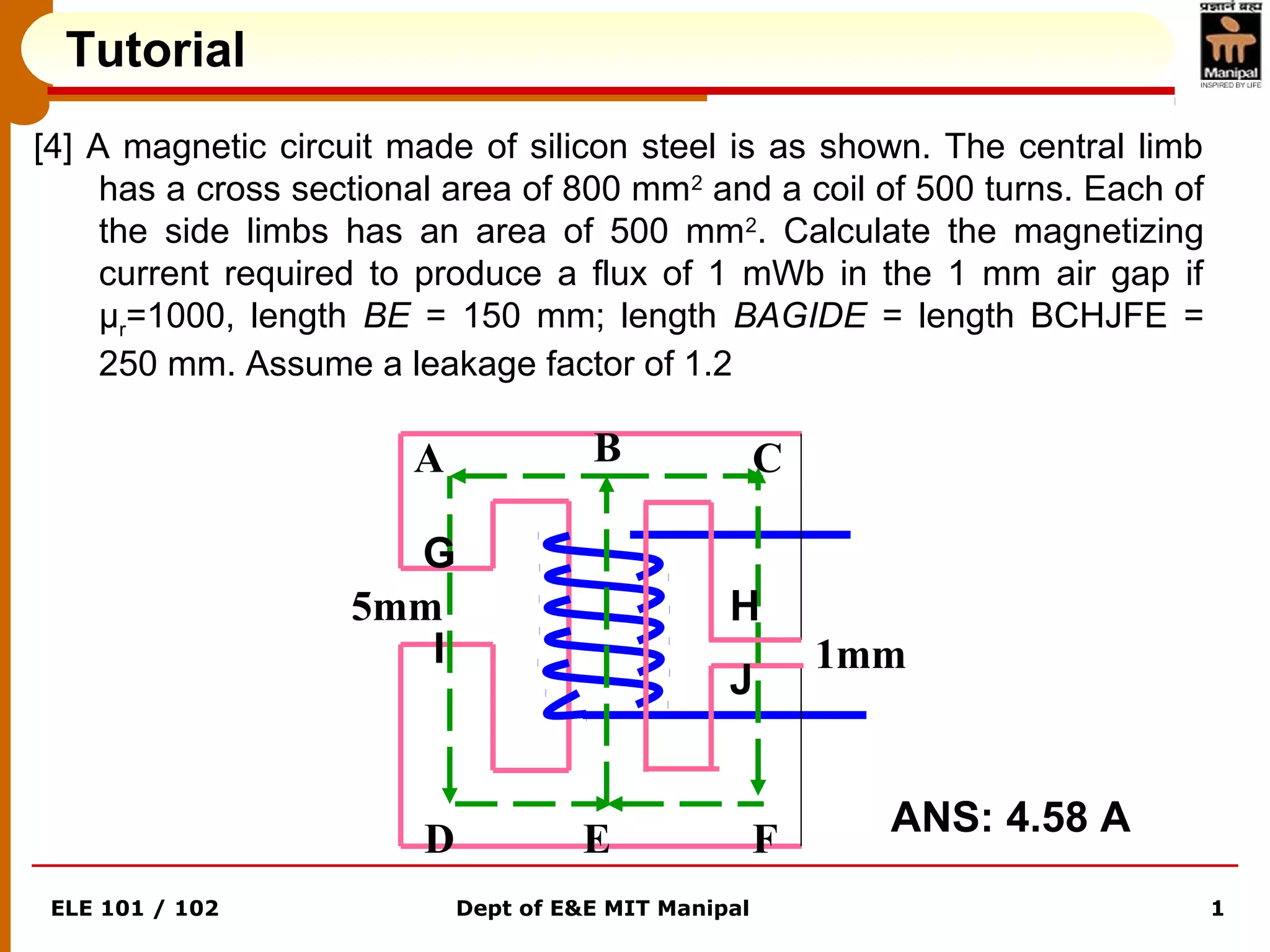 ELE 101 / 102 Dept of E&E MIT Manipal 1
Tutorial
[4] A magnetic circuit made of silicon steel is as shown. The central limb
has a cross sectional area of 800 mm2
and a coil of 500 turns. Each of
the side limbs has an area of 500 mm2
. Calculate the magnetizing
current required to produce a flux of 1 mWb in the 1 mm air gap if
μr=1000, length BE = 150 mm; length BAGIDE = length BCHJFE =
250 mm. Assume a leakage factor of 1.2
1mm
5mm
A B C
D E F
G
H
I
J
ANS: 4.58 A
 