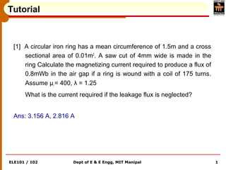 ELE101 / 102 Dept of E & E Engg, MIT Manipal 1
Tutorial
[1] A circular iron ring has a mean circumference of 1.5m and a cross
sectional area of 0.01m2
. A saw cut of 4mm wide is made in the
ring Calculate the magnetizing current required to produce a flux of
0.8mWb in the air gap if a ring is wound with a coil of 175 turns.
Assume μr = 400, λ = 1.25
What is the current required if the leakage flux is neglected?
Ans: 3.156 A, 2.816 A
 