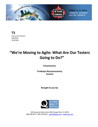  
 
 
rent Session 
 
Presented by: 
Pradeepa Narayanaswamy 
 
 
Brought to you by: 
 
 
340 Corporate Way, Suite   Orange Park, FL 32073 
888‐2
T3 
Concur
4/8/2014   
10:30 AM 
 
 
 
 
“We’re Moving to Agile: What Are Our Testers 
Going to Do?” 
 
 
Centare 
 
 
 
 
 
 
300,
68‐8770 ∙ 904‐278‐0524 ∙ sqeinfo@sqe.com ∙ www.sqe.com 
 