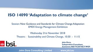 1
John Dora Consulting Limited www.jdcl.eu
ISO 14090 ‘Adaptation to climate change’
Session: New Guidance and Standards for Climate Change Adaptation
EMEX Energy Management Exhibition
Wednesday 21st November 2018
Theatre : Sustainability and Climate Change, 10:30 - 11:15
John Dora,
Independent Consultant,
Convenor,ISO/TC207/SC7/WG9
 