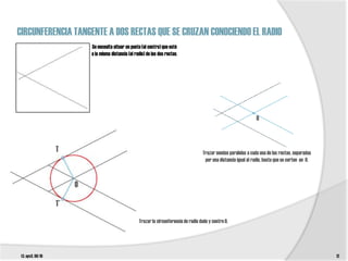 CIRCUNFERENCIA TANGENTE A DOS RECTAS QUE SE CRUZAN CONOCIENDO EL RADIO
                            Se necesita situar un punto (el centro) que esté
                            a la misma distancia (el radio) de las dos rectas.




                                                                                                                       O



                   T                                                                      Trazar sendas paralelas a cada una de las rectas, separadas
                                                                                           por una distancia igual al radio, hasta que se corten en 0.



                        O

                   T’
                                                       Trazar la circunferencia de radio dado y centro 0.




 t3. epv3. 09/10                                                                                                                                         12
 