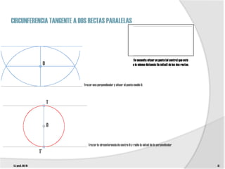 CIRCUNFERENCIA TANGENTE A DOS RECTAS PARALELAS




                                                                         Se necesita situar un punto (el centro) que esté
                       O                                                 a la misma distancia (la mitad) de las dos rectas.




                               Trazar una perpendicular y situar el punto medio 0.



                           T



                           O


                                  Trazar la circunferencia de centro 0 y radio la mitad de la perpendicular
                  T’

t3. epv3. 09/10                                                                                                               13
 