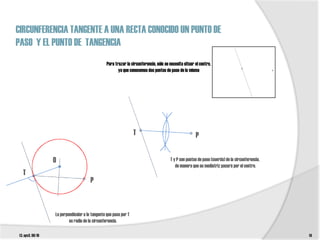 CIRCUNFERENCIA TANGENTE A UNA RECTA CONOCIDO UN PUNTO DE
PASO Y EL PUNTO DE TANGENCIA
                                                 Para trazar la circunferencia, sólo se necesita situar el centro,
                                                        ya que conocemos dos puntos de paso de la misma




                                                                  T                                     P


                  O                                                                     T y P son puntos de paso (cuerda) de la circunferencia,
                                                                                           de manera que su mediatriz pasará por el centro.
  T
                                       P



                  La perpendicular a la tangente que pasa por T
                          es radio de la circunferencia.

t3. epv3. 09/10                                                                                                                                   14
 