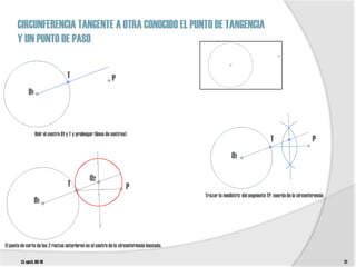 CIRCUNFERENCIA TANGENTE A OTRA CONOCIDO EL PUNTO DE TANGENCIA
      Y UN PUNTO DE PASO

                                    T                        P
             O1



                  Unir el centro 01 y T y prolongar (línea de centros)
                                                                                                                             T                      P
                                                                                                        O1

                                                 O2
                                    T                                P
                                                                                          Trazar la mediatriz del segmento TP, cuerda de la circunferencia
                  O1



El punto de corte de las 2 rectas anteriores es el centro de la circunferencia buscada.

        t3. epv3. 09/10                                                                                                                                      21
 