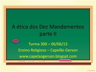 A ética dos Dez Mandamentos
parte II
Turma 300 – 06/06/13
Ensino Religioso – Capelão Gerson
www.capelaogerson.blogspt.com
 