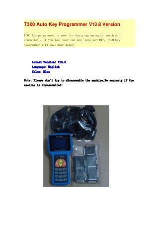 T300 Auto Key Programmer V13.8 Version
T300 key programmer is used for key programming(or match and
adapation). If you lost your car key. Copy key DIY, T300 key
programmer will save much money.

Latest Version: V13.8
Language: English
Color: Blue
Note: Please don't try to disassemble the machine.No warranty if the
machine is disassembled!

 