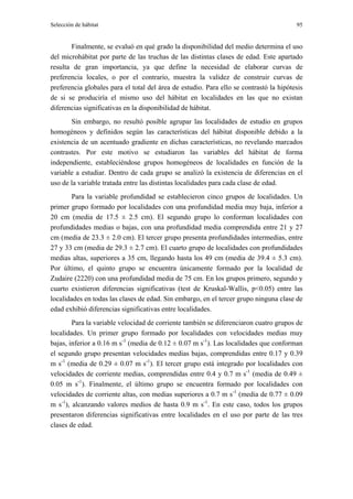 Selección de hábitat                                                                    95


       Finalmente, se evaluó en qué grado la disponibilidad del medio determina el uso
del microhábitat por parte de las truchas de las distintas clases de edad. Este apartado
resulta de gran importancia, ya que define la necesidad de elaborar curvas de
preferencia locales, o por el contrario, muestra la validez de construir curvas de
preferencia globales para el total del área de estudio. Para ello se contrastó la hipótesis
de si se produciría el mismo uso del hábitat en localidades en las que no existan
diferencias significativas en la disponibilidad de hábitat.
       Sin embargo, no resultó posible agrupar las localidades de estudio en grupos
homogéneos y definidos según las características del hábitat disponible debido a la
existencia de un acentuado gradiente en dichas características, no revelando marcados
contrastes. Por este motivo se estudiaron las variables del hábitat de forma
independiente, estableciéndose grupos homogéneos de localidades en función de la
variable a estudiar. Dentro de cada grupo se analizó la existencia de diferencias en el
uso de la variable tratada entre las distintas localidades para cada clase de edad.
        Para la variable profundidad se establecieron cinco grupos de localidades. Un
primer grupo formado por localidades con una profundidad media muy baja, inferior a
20 cm (media de 17.5 ± 2.5 cm). El segundo grupo lo conforman localidades con
profundidades medias o bajas, con una profundidad media comprendida entre 21 y 27
cm (media de 23.3 ± 2.0 cm). El tercer grupo presenta profundidades intermedias, entre
27 y 33 cm (media de 29.3 ± 2.7 cm). El cuarto grupo de localidades con profundidades
medias altas, superiores a 35 cm, llegando hasta los 49 cm (media de 39.4 ± 5.3 cm).
Por último, el quinto grupo se encuentra únicamente formado por la localidad de
Zudaire (2220) con una profundidad media de 75 cm. En los grupos primero, segundo y
cuarto existieron diferencias significativas (test de Kruskal-Wallis, p<0.05) entre las
localidades en todas las clases de edad. Sin embargo, en el tercer grupo ninguna clase de
edad exhibió diferencias significativas entre localidades.
        Para la variable velocidad de corriente también se diferenciaron cuatro grupos de
localidades. Un primer grupo formado por localidades con velocidades medias muy
bajas, inferior a 0.16 m s-1 (media de 0.12 ± 0.07 m s-1). Las localidades que conforman
el segundo grupo presentan velocidades medias bajas, comprendidas entre 0.17 y 0.39
m s-1 (media de 0.29 ± 0.07 m s-1). El tercer grupo está integrado por localidades con
velocidades de corriente medias, comprendidas entre 0.4 y 0.7 m s-1 (media de 0.49 ±
0.05 m s-1). Finalmente, el último grupo se encuentra formado por localidades con
velocidades de corriente altas, con medias superiores a 0.7 m s-1 (media de 0.77 ± 0.09
m s-1), alcanzando valores medios de hasta 0.9 m s-1. En este caso, todos los grupos
presentaron diferencias significativas entre localidades en el uso por parte de las tres
clases de edad.
 