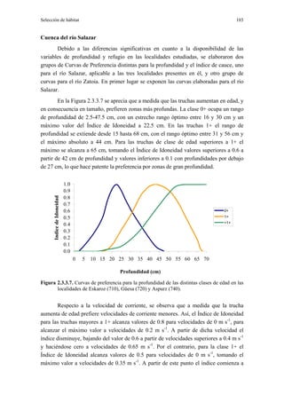 Selección de hábitat                                                                        103


Cuenca del río Salazar
       Debido a las diferencias significativas en cuanto a la disponibilidad de las
variables de profundidad y refugio en las localidades estudiadas, se elaboraron dos
grupos de Curvas de Preferencia distintas para la profundidad y el índice de cauce, uno
para el río Salazar, aplicable a las tres localidades presentes en él, y otro grupo de
curvas para el río Zatoia. En primer lugar se exponen las curvas elaboradas para el río
Salazar.
        En la Figura 2.3.3.7 se aprecia que a medida que las truchas aumentan en edad, y
en consecuencia en tamaño, prefieren zonas más profundas. La clase 0+ ocupa un rango
de profundidad de 2.5-47.5 cm, con un estrecho rango óptimo entre 16 y 30 cm y un
máximo valor del Índice de Idoneidad a 22.5 cm. En las truchas 1+ el rango de
profundidad se extiende desde 15 hasta 68 cm, con el rango óptimo entre 31 y 56 cm y
el máximo absoluto a 44 cm. Para las truchas de clase de edad superiores a 1+ el
máximo se alcanza a 65 cm, tomando el Índice de Idoneidad valores superiores a 0.6 a
partir de 42 cm de profundidad y valores inferiores a 0.1 con profundidades por debajo
de 27 cm, lo que hace patente la preferencia por zonas de gran profundidad.


                            1.0
                            0.9
                            0.8
      Indice de Idoneidad




                            0.7
                            0.6                                                       0+
                            0.5                                                       1+
                                                                                      >1+
                            0.4
                            0.3
                            0.2
                            0.1
                            0.0
                                  0   5   10 15 20 25 30 35 40 45 50 55 60 65 70

                                                   Profundidad (cm)

Figura 2.3.3.7. Curvas de preferencia para la profundidad de las distintas clases de edad en las
       localidades de Eskaroz (710), Güesa (720) y Aspurz (740).


       Respecto a la velocidad de corriente, se observa que a medida que la trucha
aumenta de edad prefiere velocidades de corriente menores. Así, el Índice de Idoneidad
para las truchas mayores a 1+ alcanza valores de 0.8 para velocidades de 0 m s-1, para
alcanzar el máximo valor a velocidades de 0.2 m s-1. A partir de dicha velocidad el
índice disminuye, bajando del valor de 0.6 a partir de velocidades superiores a 0.4 m s-1
y haciéndose cero a velocidades de 0.65 m s-1. Por el contrario, para la clase 1+ el
Índice de Idoneidad alcanza valores de 0.5 para velocidades de 0 m s-1, tomando el
máximo valor a velocidades de 0.35 m s-1. A partir de este punto el índice comienza a
 
