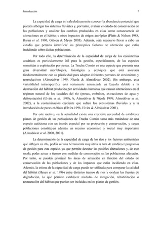 Introducción                                                                             7


        La capacidad de carga así calculada permite conocer la abundancia potencial que
pueden albergar los sistemas fluviales y, por tanto, evaluar el estado de conservación de
las poblaciones y analizar los cambios producidos en ellas como consecuencia de
alteraciones en el hábitat u otros impactos de origen antrópico (Platts & Nelson 1988,
Baran et al. 1996, Gibson & Myers 2003). Además, será necesario llevar a cabo un
estudio que permita identificar los principales factores de alteración que están
incidiendo sobre dichas poblaciones.
        Por todo ello, la determinación de la capacidad de carga de los ecosistemas
acuáticos es particularmente útil para la gestión, especialmente, de las especies
sometidas a explotación por pesca. La Trucha Común es una especie que presenta una
gran diversidad morfológica, fisiológica y ecológica que está asociada
fundamentalmente con su plasticidad para adoptar diferentes patrones de crecimiento y
reproductivos (Almodóvar 1999, Nicola & Almodóvar 2002). Sin embargo, esta
variabilidad intraespecífica está seriamente amenazada en España debido a la
destrucción del hábitat producida por actividades humanas que causan alteraciones en el
régimen natural de los caudales del río (presas, embalses, extracciones de agua y
deforestación) (Elvira et al. 1998a, b, Almodóvar & Nicola 1999, Almodóvar et al.
2002), a la contaminación creciente que sufren los ecosistemas fluviales y a la
introducción de peces exóticos (Elvira 1996, Elvira & Almodóvar 2001).
       Por este motivo, en la actualidad existe una creciente necesidad de establecer
planes de gestión de las poblaciones de Trucha Común tanto más tratándose de una
especie autóctona con un interés especial por su protección y conservación, y cuyas
poblaciones constituyen además un recurso económico y social muy importante
(Almodóvar et al. 2000, 2001).
        La determinación de la capacidad de carga de los ríos y los factores ambientales
que influyen en ella, podría ser una herramienta muy útil a la hora de establecer programas
de gestión para esta especie, ya que permite detectar las posibles alteraciones y, de este
modo, poder actuar a tiempo con medidas de conservación en las poblaciones afectadas.
Por tanto, se pueden priorizar las áreas de actuación en función del estado de
conservación de las poblaciones y de los impactos que están incidiendo en ellas.
Además, la estima de la capacidad de carga puede ser utilizada para comparar la calidad
del hábitat (Hayes et al. 1996) entre distintos tramos de ríos y evaluar las fuentes de
degradación, lo que permite establecer medidas de mitigación, rehabilitación o
restauración del hábitat que puedan ser incluidas en los planes de gestión.
 
