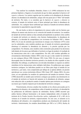 244                                                                    Tamaño de territorio


       Tras analizar los resultados obtenidos, Grant et al. (1998) rechazaron las tres
primeras hipótesis y llegaron a la conclusión de que los datos apoyaban la hipótesis del
espacio y alimento. Los autores sugerían que los cambios en la abundancia de alimento
afectan a la abundancia de salmónidos, aunque sólo tras pasar por el “filtro” del tamaño
de territorio. Por tanto, si se considera que la hipótesis de espacio y alimento es
correcta, el tamaño de territorio sería el factor principal que limita la abundancia de
salmónidos. Así, cualquier factor ambiental que reduzca el tamaño de territorio debería
incrementar la capacidad de carga del medio.
         De este hecho se deriva la importancia de conocer cuáles son los factores que
influyen de manera más decisiva en la variación del tamaño de territorio. Los modelos
de tamaño de territorio óptimo se han centrado principalmente en predecir cómo cambia
el tamaño del territorio en relación a dos factores fundamentales, la abundancia de
alimento y la densidad de competidores (ver revisiones de Schoener 1983 y Adams
2001). En el caso de animales que maximizan la energía sensu Schoener (1971) como
son los salmónidos, estos modelos predicen que el tamaño de territorio generalmente
disminuye al aumentar la abundancia de alimento y la presión ejercida por los
competidores. No obstante, estos modelos están construidos para predecir las decisiones
individuales de los peces que defienden el territorio en lugar de predecir el resultado de
las interacciones entre dos o más competidores. Por ello, sólo resultan aplicables en
circunstancias determinadas (Adams 2001) como las que se dan cuando los territorios
no son contiguos (Hixon 1980, Schoener 1983, Lima 1984). En este caso, el espacio
desocupado entre los distintos territorios permite a los dueños de ellos expandir su área
defendida. Sin embargo, en poblaciones con elevadas densidades se requiere un análisis
simultáneo de las interacciones entre múltiples individuos. En poblaciones que ocupan
territorios contiguos, los individuos pueden no ser libres para elegir el tamaño de sus
territorios y, por tanto, verse comprimidos por debajo de su óptimo debido a la presión
ejercida por sus vecinos territoriales (Hixon 1980, Grant 1997, Adams 2001). En estos
casos, no son aplicables los modelos de optimización del tamaño de territorio. Hixon
(1980) desarrolló un modelo para territorios contiguos que predice una disminución en
el tamaño de territorio en función del aumento en la abundancia de alimento, aunque
esta reducción sólo se producirá cuando el tamaño óptimo para territorios no contiguos
sea menor que el óptimo impuesto por la densidad de territorios contiguos.
         Posteriormente, diversos estudios han incidido en los efectos provocados por la
abundancia de alimento y de competidores sobre el tamaño de territorio y la densidad de
las poblaciones de diferentes especies de salmónidos. Keeley (2000) encontró que
ambos factores influyen fuertemente y de manera independiente sobre el tamaño de
territorio de la Trucha Arcoiris Oncorhynchus mykiss, explicando el 42 y 46% de la
varianza en el tamaño de territorio, respectivamente. En este caso, el aumento en la
abundancia del alimento y de competidores producía una disminución del tamaño de
territorio. Anteriormente, los estudios desarrollados por Dill et al. (1981), Keeley &
 