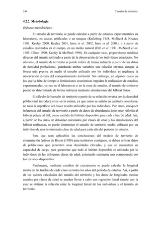 248                                                                     Tamaño de territorio


4.2.2. Metodología
Enfoque metodológico
        El tamaño de territorio se puede calcular a partir de estudios experimentales en
laboratorio, en cauces artificiales o en tanques (Kalleberg 1958, McNicol & Noakes
1981, Keeley 2000, Keeley 2001, Imre et al. 2002, Imre et al. 2004), o a partir de
estudios realizados en el campo, en un medio natural (Dill et al. 1981, McNicol et al.
1985, Elliott 1990, Keeley & McPhail 1998). En cualquier caso, proporcionan medidas
directas del tamaño utilizado a partir de la observación de los individuos estudiados. No
obstante, el tamaño de territorio se puede inferir de forma indirecta a partir de los datos
de densidad poblacional, guardando ambas variables una relación inversa, aunque la
forma más precisa de medir el tamaño utilizado por los individuos es mediante la
observación directa del comportamiento territorial. Sin embargo, en algunos casos en
los que la falta de tiempo o limitaciones económicas impidan la realización de estudios
experimentales, ya sea en el laboratorio o en la zona de estudio, el tamaño de territorio
puede ser determinado de forma indirecta mediante simulaciones del hábitat físico.
        El cálculo del tamaño de territorio a partir de su relación inversa con la densidad
poblacional introduce error en la estima, ya que como se señaló en capítulos anteriores,
no toda la superficie del cauce resulta utilizable por los individuos. Por tanto, cualquier
inferencia del tamaño de territorio a partir de datos de abundancia debe estar referida al
hábitat potencial útil, como medida del hábitat disponible para cada clase de edad. Así,
a partir de los datos de densidad calculados por clases de edad y las simulaciones del
hábitat realizadas, se puede determinar el tamaño de territorio medio utilizado por un
individuo de una determinada clase de edad para cada año del periodo de estudio.
        Para que sean aplicables las conclusiones del modelo de territorio de
alimentación óptimo de Hixon (1980) para territorios contiguos, se deben utilizar datos
de poblaciones que presenten unas densidades elevadas, y que se encuentren en
capacidad de carga, para garantizar que todo el hábitat disponible es utilizado por lo
individuos de las diferentes clases de edad, existiendo realmente una competencia por
los recursos disponibles.
         Finalmente, mediante estudios de crecimiento se puede calcular la longitud
media de las truchas de cada clase en todos los años del periodo de estudio. Así, a partir
de los valores calculados del tamaño del territorio y los datos de longitudes medias
anuales por clases de edad se pueden llevar a cabo una regresión lineal simple con la
cual se obtiene la relación entre la longitud furcal de los individuos y el tamaño de
territorio.
 