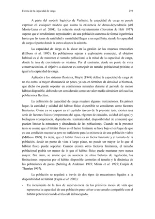 Estima de la capacidad de carga                                                       259


       A parte del modelo logístico de Verhulst, la capacidad de carga se puede
expresar en cualquier modelo que asuma la existencia de denso-dependencia (del
Monte-Luna et al. 2004). La relación stock-reclutamiento (Beverton & Holt 1957)
supone que el rendimiento reproductivo de una población aumenta de forma logarítmica
hasta que las tasas de natalidad y mortalidad llegan a un equilibrio, siendo la capacidad
de carga el punto donde la curva alcanza la asíntota.
        La capacidad de carga es la clave en la gestión de los recursos renovables
(Hilborn et al. 1995). En poblaciones sujetas a explotación comercial, el objetivo
habitual es el de mantener el tamaño poblacional a la mitad de la capacidad de carga,
donde la tasa de crecimiento es máxima. Por el contrario, desde un punto de vista
conservacionista, el objetivo a alcanzar es conseguir un tamaño poblacional próximo o
igual a la capacidad de carga.
        Aplicado a los sistemas fluviales, Moyle (1949) define la capacidad de carga de
un río como la mayor abundancia de peces, ya sea en términos de densidad o biomasa,
que dicho río puede soportar en condiciones naturales durante el periodo de menor
hábitat disponible, debiendo ser considerado como un valor medio alrededor del cual las
poblaciones fluctúan.
        La definición de capacidad de carga requiere algunas matizaciones. En primer
lugar, la cantidad y calidad del hábitat físico disponible se consideran como factores
limitantes. Como ya se expuso en el capítulo tercero de la presente tesis, existen una
serie de factores físicos (temperatura del agua, régimen de caudales, calidad del agua) y
biológicos (competencia, depredación, territorialidad, disponibilidad de alimento) que
pueden limitar la estructura y abundancia de las poblaciones. Cuando en la presente
tesis se asume que el hábitat físico es el factor limitante se hace bajo el enfoque de que
es una condición necesaria pero no suficiente para la existencia de una población viable
(Milhous 1999). Es decir, que el hábitat físico es un factor limitante y el tamaño de la
población, desde un punto de vista a largo plazo, no puede ser mayor de lo que el
hábitat físico puede soportar. Cuando existen otros factores limitantes, el tamaño
poblacional podría ser menor de lo que el hábitat físico puede mantener pero nunca
mayor. Por tanto, se asume que en ausencia de otros factores de regulación, las
limitaciones impuestas por el hábitat disponible controlan el tamaño y la dinámica de
las poblaciones de peces (Nehring & Anderson 1993; Minns et al. 1995; Cunjak &
Therrien 1997).
       La población se regulará a través de dos tipos de mecanismos ligados a la
disponibilidad de hábitat (Capra et al. 2003):
-   Un incremento de la tasa de supervivencia en los primeros meses de vida que
    representa la capacidad de una población para volver a un tamaño compatible con el
    hábitat potencial cuando el río está infraocupado.
 