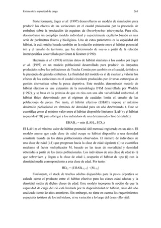 Estima de la capacidad de carga                                                       263


        Posteriormente, Jager et al. (1997) desarrollaron un modelo de simulación para
predecir los efectos de las variaciones en el caudal provocadas por la presencia de
embalses sobre la producción de esguines de Oncorhynchus tshawytscha. Para ello,
desarrollaron un complejo modelo individual y espacialmente explícito basado en una
serie de parámetros físicos y biológicos. Uno de estos parámetros es la capacidad del
hábitat, la cuál estaba basada también en la relación existente entre el hábitat potencial
útil y el tamaño de territorio, que fue determinado de nuevo a partir de la relación
interespecífica desarrollada por Grant & Kramer (1990).
        Harpman et al. (1993) utilizan datos de hábitat similares a los usados por Jager
et al. (1997) en un modelo poblacional desarrollado para predecir los impactos
producidos sobre las poblaciones de Trucha Común por cambios en el caudal, debidos a
la presencia de grandes embalses. La finalidad del modelo es el de evaluar y valorar los
efectos de las variaciones en el caudal circulante producidas por diversas estrategias de
gestión alternativas sobre la pesca deportiva. Este modelo, denominado modelo de
hábitat efectivo es una extensión de la metodología IFIM desarrollada por Waddle
(1992), y se basa en la premisa de que en ríos con una alta variabilidad ambiental, el
hábitat físico determinado por el régimen de caudales limita el tamaño de las
poblaciones de peces. Por tanto, el hábitat efectivo (EHAB) impone el máximo
desarrollo poblacional en términos de densidad para un año determinado t. Este se
cuantifica como el mínimo valor entre el hábitat disponible limitante (LAH) y el hábitat
requerido (HD) para albergar a los individuos de una determinada clase de edad (i):
                                     EHABt,i = min (LAHt,i, HDt,i)
El LAH es el mínimo valor de hábitat potencial útil mensual registrado en un año t. El
modelo asume que cada clase de edad ocupa su hábitat disponible a una densidad
constante basada en los datos poblacionales observados. El número de individuos de
una clase de edad (i-1) que progresan hacia la clase de edad siguiente (i) se cuantifica
mediante el factor multiplicador M, basado en las tasas de mortalidad y densidad
obtenidas a partir de los datos poblacionales. Los individuos de una clase de edad (i-1)
que sobreviven y llegan a la clase de edad i, ocuparán el hábitat de tipo (i) con la
densidad media correspondiente a esta clase de edad. Por tanto:
                                  HDt,i = (EHABt-1,i-1) · (Mi-1,i)
       Finalmente, el stock de truchas adultas disponibles para la pesca deportiva se
calcula como el producto entre el hábitat efectivo para las clases edad adultas y la
densidad media de dichas clases de edad. Este modelo incorpora la noción de que la
capacidad de carga del río está limitada por la disponibilidad de hábitat, tanto del año
analizado como de años anteriores. Sin embargo, no tiene en cuenta los requerimientos
espaciales teóricos de los individuos, ni su variación a lo largo del desarrollo vital.
 