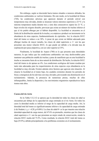 Estima de la capacidad de carga                                                       345


        Sin embargo, según se desciende hacia tramos situados a menores altitudes, las
condiciones ambientales se vuelven limitantes. De este modo, en la localidad de Güesa
(720), las condiciones adversas que aparecen durante el periodo estival con
temperaturas muy elevadas, donde se alcanzan valores máximos superiores a 23 ºC y la
máxima temperatura media durante tres y siete días consecutivos supera los 21 ºC, y
bajos niveles de oxígeno disuelto, provocan que exista un número de truchas inferior al
que el río podría albergar por el hábitat disponible. La localidad se encuentra en el
límite de la distribución natural de la trucha y se empieza a producir un incremento en la
abundancia de otras especies, fundamentalmente de ciprínidos. Así, la relación D/CC
total del tramo se reduce a un 30%. A pesar de que existe un hábitat adecuado para
albergar truchas de mayor tamaño, las clases de edad superiores a 1+ son las que
presentan una menor relación D/CC, lo que puede ser debido a la elevada tasa de
explotación por pesca deportiva, con un valor superior al 35%.
        Finalmente, la localidad de Aspurz (740) es la que presenta unas densidades
menores, lo que indica que las condiciones ambientales son muy desfavorables para
mantener una población estable de truchas y pone de manifiesto que en esta localidad la
trucha se encuentra fuera de su área natural de distribución. De hecho, la relación D/CC
total del tramo es de apenas un 4%. Las condiciones ecológicas del tramo resultan por
tanto más adecuadas para los requerimientos de otras especies cuya abundancia en la
localidad es muy elevada. Existen además otros factores que agravan esta situación. Al
situarse la localidad en el tramo bajo, los caudales existentes durante los periodos de
freza y emergencia de los alevines son muy elevados, provocando una disminución en el
reclutamiento. Además, la presencia de numerosas presas, muchas de ellas
infranqueables, limita la dispersión y los movimientos migratorios reproductivos hacia
tramos más altos.




Cuenca del río Areta
        En la Tabla 5.3.2.12 se aprecia que la densidad de todas las clases de edad se
encuentran por debajo de la capacidad de carga estimada en el río Areta. En todos los
casos la densidad media es inferior al rango de la capacidad de carga media. Así, la
densidad total del tramo es significativamente inferior a la capacidad de carga estimada
(t de Student, t1,22= -4.20, p<0.001). La clase de edad 0+ es la que muestra una relación
densidad-capacidad de carga menor, del 47.6% en promedio, mientras que las clases de
edad superiores a 1+ son las que presentan un mejor estado de conservación, siendo la
relación D/CC media del 73.5%. Como resultado, la relación D/CC total del tramo es
baja (55.9%), debido principalmente a los problemas existentes en el reclutamiento.
 