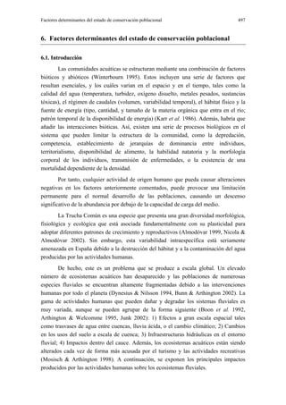 Factores determinantes del estado de conservación poblacional                        497


6. Factores determinantes del estado de conservación poblacional

6.1. Introducción
         Las comunidades acuáticas se estructuran mediante una combinación de factores
bióticos y abióticos (Winterbourn 1995). Estos incluyen una serie de factores que
resultan esenciales, y los cuáles varían en el espacio y en el tiempo, tales como la
calidad del agua (temperatura, turbidez, oxígeno disuelto, metales pesados, sustancias
tóxicas), el régimen de caudales (volumen, variabilidad temporal), el hábitat físico y la
fuente de energía (tipo, cantidad, y tamaño de la materia orgánica que entra en el río;
patrón temporal de la disponibilidad de energía) (Karr et al. 1986). Además, habría que
añadir las interacciones bióticas. Así, existen una serie de procesos biológicos en el
sistema que pueden limitar la estructura de la comunidad, como la depredación,
competencia, establecimiento de jerarquías de dominancia entre individuos,
territorialismo, disponibilidad de alimento, la habilidad natatoria y la morfología
corporal de los individuos, transmisión de enfermedades, o la existencia de una
mortalidad dependiente de la densidad.
        Por tanto, cualquier actividad de origen humano que pueda causar alteraciones
negativas en los factores anteriormente comentados, puede provocar una limitación
permanente para el normal desarrollo de las poblaciones, causando un descenso
significativo de la abundancia por debajo de la capacidad de carga del medio.
        La Trucha Común es una especie que presenta una gran diversidad morfológica,
fisiológica y ecológica que está asociada fundamentalmente con su plasticidad para
adoptar diferentes patrones de crecimiento y reproductivos (Almodóvar 1999, Nicola &
Almodóvar 2002). Sin embargo, esta variabilidad intraespecífica está seriamente
amenazada en España debido a la destrucción del hábitat y a la contaminación del agua
producidas por las actividades humanas.
        De hecho, este es un problema que se produce a escala global. Un elevado
número de ecosistemas acuáticos han desaparecido y las poblaciones de numerosas
especies fluviales se encuentran altamente fragmentadas debido a las intervenciones
humanas por todo el planeta (Dynesius & Nilsson 1994, Bunn & Arthington 2002). La
gama de actividades humanas que pueden dañar y degradar los sistemas fluviales es
muy variada, aunque se pueden agrupar de la forma siguiente (Boon et al. 1992,
Arthington & Welcomme 1995, Junk 2002): 1) Efectos a gran escala espacial tales
como trasvases de agua entre cuencas, lluvia ácida, o el cambio climático; 2) Cambios
en los usos del suelo a escala de cuenca; 3) Infraestructuras hidráulicas en el entorno
fluvial; 4) Impactos dentro del cauce. Además, los ecosistemas acuáticos están siendo
alterados cada vez de forma más acusada por el turismo y las actividades recreativas
(Mosisch & Arthington 1998). A continuación, se exponen los principales impactos
producidos por las actividades humanas sobre los ecosistemas fluviales.
 