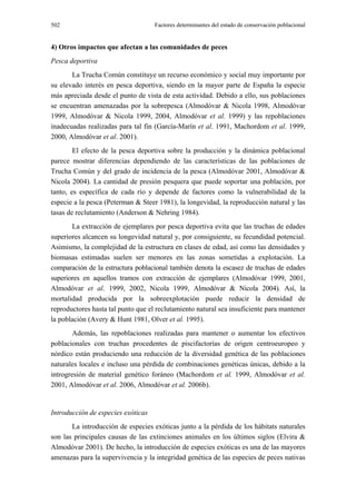 502                                 Factores determinantes del estado de conservación poblacional


4) Otros impactos que afectan a las comunidades de peces
Pesca deportiva
       La Trucha Común constituye un recurso económico y social muy importante por
su elevado interés en pesca deportiva, siendo en la mayor parte de España la especie
más apreciada desde el punto de vista de esta actividad. Debido a ello, sus poblaciones
se encuentran amenazadas por la sobrepesca (Almodóvar & Nicola 1998, Almodóvar
1999, Almodóvar & Nicola 1999, 2004, Almodóvar et al. 1999) y las repoblaciones
inadecuadas realizadas para tal fin (García-Marín et al. 1991, Machordom et al. 1999,
2000, Almodóvar et al. 2001).
        El efecto de la pesca deportiva sobre la producción y la dinámica poblacional
parece mostrar diferencias dependiendo de las características de las poblaciones de
Trucha Común y del grado de incidencia de la pesca (Almodóvar 2001, Almodóvar &
Nicola 2004). La cantidad de presión pesquera que puede soportar una población, por
tanto, es específica de cada río y depende de factores como la vulnerabilidad de la
especie a la pesca (Peterman & Steer 1981), la longevidad, la reproducción natural y las
tasas de reclutamiento (Anderson & Nehring 1984).
       La extracción de ejemplares por pesca deportiva evita que las truchas de edades
superiores alcancen su longevidad natural y, por consiguiente, su fecundidad potencial.
Asimismo, la complejidad de la estructura en clases de edad, así como las densidades y
biomasas estimadas suelen ser menores en las zonas sometidas a explotación. La
comparación de la estructura poblacional también denota la escasez de truchas de edades
superiores en aquellos tramos con extracción de ejemplares (Almodóvar 1999, 2001,
Almodóvar et al. 1999, 2002, Nicola 1999, Almodóvar & Nicola 2004). Así, la
mortalidad producida por la sobreexplotación puede reducir la densidad de
reproductores hasta tal punto que el reclutamiento natural sea insuficiente para mantener
la población (Avery & Hunt 1981, Olver et al. 1995).
        Además, las repoblaciones realizadas para mantener o aumentar los efectivos
poblacionales con truchas procedentes de piscifactorías de origen centroeuropeo y
nórdico están produciendo una reducción de la diversidad genética de las poblaciones
naturales locales e incluso una pérdida de combinaciones genéticas únicas, debido a la
introgresión de material genético foráneo (Machordom et al. 1999, Almodóvar et al.
2001, Almodóvar et al. 2006, Almodóvar et al. 2006b).


Introducción de especies exóticas
       La introducción de especies exóticas junto a la pérdida de los hábitats naturales
son las principales causas de las extinciones animales en los últimos siglos (Elvira &
Almodóvar 2001). De hecho, la introducción de especies exóticas es una de las mayores
amenazas para la supervivencia y la integridad genética de las especies de peces nativas
 