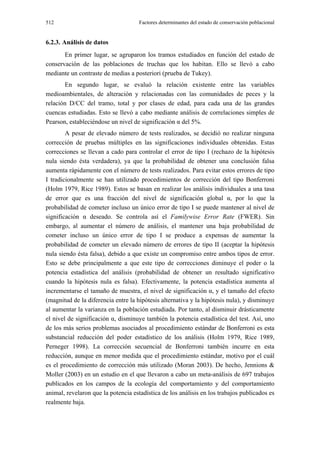 512                                  Factores determinantes del estado de conservación poblacional


6.2.3. Análisis de datos
       En primer lugar, se agruparon los tramos estudiados en función del estado de
conservación de las poblaciones de truchas que los habitan. Ello se llevó a cabo
mediante un contraste de medias a posteriori (prueba de Tukey).
       En segundo lugar, se evaluó la relación existente entre las variables
medioambientales, de alteración y relacionadas con las comunidades de peces y la
relación D/CC del tramo, total y por clases de edad, para cada una de las grandes
cuencas estudiadas. Esto se llevó a cabo mediante análisis de correlaciones simples de
Pearson, estableciéndose un nivel de significación α del 5%.
        A pesar de elevado número de tests realizados, se decidió no realizar ninguna
corrección de pruebas múltiples en las significaciones individuales obtenidas. Estas
correcciones se llevan a cado para controlar el error de tipo I (rechazo de la hipótesis
nula siendo ésta verdadera), ya que la probabilidad de obtener una conclusión falsa
aumenta rápidamente con el número de tests realizados. Para evitar estos errores de tipo
I tradicionalmente se han utilizado procedimientos de corrección del tipo Bonferroni
(Holm 1979, Rice 1989). Estos se basan en realizar los análisis individuales a una tasa
de error que es una fracción del nivel de significación global α, por lo que la
probabilidad de cometer incluso un único error de tipo I se puede mantener al nivel de
significación α deseado. Se controla así el Familywise Error Rate (FWER). Sin
embargo, al aumentar el número de análisis, el mantener una baja probabilidad de
cometer incluso un único error de tipo I se produce a expensas de aumentar la
probabilidad de cometer un elevado número de errores de tipo II (aceptar la hipótesis
nula siendo ésta falsa), debido a que existe un compromiso entre ambos tipos de error.
Esto se debe principalmente a que este tipo de correcciones diminuye el poder o la
potencia estadística del análisis (probabilidad de obtener un resultado significativo
cuando la hipótesis nula es falsa). Efectivamente, la potencia estadística aumenta al
incrementarse el tamaño de muestra, el nivel de significación α, y el tamaño del efecto
(magnitud de la diferencia entre la hipótesis alternativa y la hipótesis nula), y disminuye
al aumentar la varianza en la población estudiada. Por tanto, al disminuir drásticamente
el nivel de significación α, disminuye también la potencia estadística del test. Así, uno
de los más serios problemas asociados al procedimiento estándar de Bonferroni es esta
substancial reducción del poder estadístico de los análisis (Holm 1979, Rice 1989,
Perneger 1998). La corrección secuencial de Bonferroni también incurre en esta
reducción, aunque en menor medida que el procedimiento estándar, motivo por el cuál
es el procedimiento de corrección más utilizado (Moran 2003). De hecho, Jennions &
Moller (2003) en un estudio en el que llevaron a cabo un meta-análisis de 697 trabajos
publicados en los campos de la ecología del comportamiento y del comportamiento
animal, revelaron que la potencia estadística de los análisis en los trabajos publicados es
realmente baja.
 