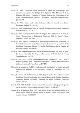 Bibliografía                                                                        577


Elvira, B. 1995a. Freshwater fishes introduced in Spain and relationships with
       autochthonous species. En Philipp, D.P., Epifanio, J.M., Marsden, J. E. &
       Claussen, J.E. (eds.), “Protection of Aquatic Biodiversity, Proceedings of the
       World Fisheries Congress, Theme 3”. New Delhi: Oxford and IBH Publishing,
       pp. 262-265.
Elvira, B. 1995b. Native and exotic freshwater fishes in Spanish river basins.
       Freshwater Biology 33: 103-108.
Elvira, B. 1995c. Conservation status of endemic freshwater fish in Spain. Biological
        Conservation 72: 129-136.
Elvira, B. 1996. Endangered freshwater fish of Spain. En Kirchhofer, A. & Hefti, D.
        (eds.), “Conservation of Endangered Freshwater Fish in Europe”. Basel:
        Birkhauser Verlag, pp. 55-61.
Elvira, B. 1997. Impacto y control de los peces exóticos introducidos en España. En
        Granado-Lorencio, C. (ed.), “Conservación, Recuperación y Gestión de la
        Ictiofauna Continental Ibérica, 1”. Sevilla: Publicaciones de la Estación de
        Ecología Acuática, pp. 139-151.
Elvira, B. 1998. Impact of introduced fish on the native freshwater fish fauna of Spain.
        En Cowx, I.G., (ed.), “Stocking and Introduction of Fish”. Oxford: Fishing
        News Books, pp. 186-190.
Elvira, B. 2001. Peces exóticos introducidos en España. En Doadrio, I. (ed.), “Atlas y
        Libro Rojo de los Peces Continentales de España”. Madrid: Dirección General
        de Conservación de la Naturaleza, pp. 267-272.
Elvira, B. & Almodóvar, A. 2001. Freshwater fish introductions in Spain: facts and
        figures at the beginning of the 21st century. Journal of Fish Biology 59: 323-
        331.
Elvira, B., Nicola, G.G. & Almodóvar, A. 1998. Impacto de las obras hidráulicas en la
        ictiofauna. Dispositivos de paso para peces en las presas de España. Organismo
        Autónomo Parques Nacionales, Ministerio de Medio Ambiente, Colección
        Técnica, 206 pp.
Fausch, K.D. 1984. Profitable stream positions for salmonids: relating specific growth
      rate to net energy gain. Canadian Journal of Zoology 62: 441-451.
Fausch, K.D. & Northcote, T.G. 1992. Large woody debris and salmonid habitat in a
      small coastal British Columbia stream. Canadian Journal of Fisheries and
      Aquatic Sciences 49: 682-693.
 