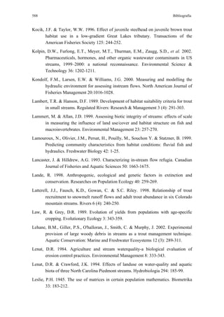 588                                                                          Bibliografía


Kocik, J.F. & Taylor, W.W. 1996. Effect of juvenile steelhead on juvenile brown trout
       habitat use in a low-gradient Great Lakes tributary. Transactions of the
       American Fisheries Society 125: 244-252.
Kolpin, D.W., Furlong, E.T., Meyer, M.T., Thurman, E.M., Zaugg, S.D., et al. 2002.
       Pharmaceuticals, hormones, and other organic wastewater contaminants in US
       streams, 1999–2000: a national reconnaissance. Environmental Science &
       Technology 36: 1202-1211.
Kondolf, F.M., Larsen, E.W. & Williams, J.G. 2000. Measuring and modelling the
      hydraulic environment for assessing instream flows. North American Journal of
      Fisheries Management 20:1016-1028.
Lambert, T.R. & Hanson, D.F. 1989. Development of habitat suitability criteria for trout
      in small streams. Regulated Rivers: Research & Management 3 (4): 291-303.
Lammert, M. & Allan, J.D. 1999. Assessing biotic integrity of streams: effects of scale
     in measuring the influence of land use/cover and habitat structure on fish and
     macroinvertebrates. Environmental Management 23: 257-270.
Lamouroux, N., Olivier, J.M., Persat, H., Pouilly, M., Souchon Y. & Statzner, B. 1999.
     Predicting community characteristics from habitat conditions: fluvial fish and
     hydraulics. Freshwater Biology 42: 1-25.
Lancaster, J. & Hilldrew, A.G. 1993. Characterizing in-stream flow refugia. Canadian
      Journal of Fisheries and Aquatic Sciences 50: 1663-1675.
Lande, R. 1998. Anthropogenic, ecological and genetic factors in extinction and
      conservation. Researches on Population Ecology 40: 259-269.
Latterell, J.J., Fausch, K.D., Gowan, C. & S.C. Riley. 1998. Relationship of trout
       recruitment to snowmelt runoff flows and adult trout abundance in six Colorado
       mountain streams. Rivers 6 (4): 240-250.
Law, R. & Grey, D.R. 1989. Evolution of yields from populations with age-specific
      cropping. Evolutionary Ecology 3: 343-359.
Lehane, B.M., Giller, P.S., O'halloran, J., Smith, C. & Murphy, J. 2002. Experimental
      provision of large woody debris in streams as a trout management technique.
      Aquatic Conservation: Marine and Freshwater Ecosystems 12 (3): 289-311.
Lenat, D.R. 1984. Agriculture and stream waterquality-a biological evaluation of
       erosion control practices. Environmental Management 8: 333-343.
Lenat, D.R. & Crawford, J.K. 1994. Effects of landuse on water-quality and aquatic
       biota of three North Carolina Piedmont streams. Hydrobiologia 294: 185-99.
Leslie, P.H. 1945. The use of matrices in certain population mathematics. Biometrika
        33: 183-212.
 