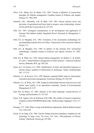 596                                                                         Bibliografía


Olver, C.H., Shuter, B.J. & Minns, C.K. 1995. Toward a definition of conservation
       principles for fisheries management. Canadian Journal of Fisheries and Aquatic
       Sciences 52: 1584-1594.
Omernik, J.M., Abernathy, A.R. & Male, L.M. 1981. Stream nutrient levels and
      proximity of agricultural and forest land to streams: some relationships. Journal
      of Soil and Water Conservation 36: 227-231.
Orth, D.J. 1987. Ecological considerations in the development and application of
      instream flow-habitat models. Regulated Rivers: Research & Management 1:
      171-181.
Orth, D.J. & Maughan, O.E. 1982. Evaluation of the incremental methodology for
       recommending instream flows for fishes. Transactions of the American Fisheries
       Society 111.
Orth, D.J. & Maughan, O.E. 1986. In defense of the instream flow incremental
      methodology. Canadian Journal of Fisheries and Aquatic Sciences 43: 1092-
      1093.
Orth, D.J. & White, R.J. 1993. Stream habitat management. En Kohler, C. & Hubert,
       W. (eds.), “Inland fisheries management in North America”. American Fisheries
       Society, Bethesda, M.D., pp. 205-230.
Ourso, R.T. & Frenzel, S.A. 2003. Identification of linear and threshold responses in
       streams along a gradient of urbanization in Anchorage, Alaska. Hydrobiologia
       501: 117-131.
Osborne, L.L. & Kovacic, D.A. 1993. Riparian vegetated buffer strips in water-quality
      restoration and stream management. Freshwater Biology 29: 243-558
Osborne, L.L. & Wiley, M.J. 1988. Empirical relationships between land use/cover and
      stream water quality in an agricultural watershed. Journal of Environmental
      Management 26: 9-27.
Paul, M.J. & Meyer, J.L. 2001. Streams in the urban landscape. Annual Review of
       Ecology and Systematics 32: 333-365.
Payne, T.R., Eggers, S.D. & Parkinson, D.B. 2004. The number of transects required to
       compute a robust PHABSIM habitat index. Hydroecologie Appliquee 14 (1): 27-
       53.
Perneger, T.V. 1998. What’s wrong with Bonferroni adjustments. British Medical Journal
       316: 1236-1238.
Persat, H. & Copp, G.H. 1990. Electric fishing and point abundance sampling for the
        ichtyology of large rivers. En Cowx, I.G. (ed.), “Developments in Electric
        Fishing”. Blackwell, Oxford, pp. 197-209.
 
