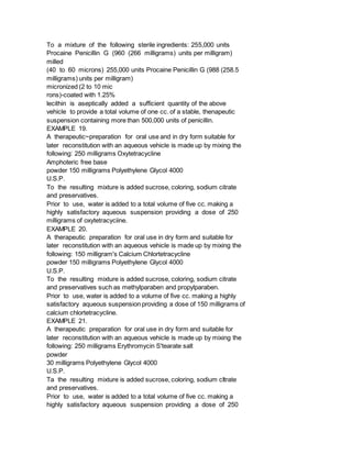 To a mixture of the following sterile ingredients: 255,000 units
Procaine Penicillin G (960 (266 milligrams) units per milligram)
milled
(40 to 60 microns) 255,000 units Procaine Penicillin G (988 (258.5
milligrams) units per milligram)
micronized (2 to 10 mic
rons)-coated with 1.25%
lecithin is aseptically added a sufficient quantity of the above
vehicle to provide a total volume of one cc. of a stable, thenapeutic
suspension containing more than 500,000 units of penicillin.
EXAMPLE 19.
A therapeutic~preparation for oral use and in dry form suitable for
later reconstitution with an aqueous vehicle is made up by mixing the
following: 250 milligrams Oxytetracycline
Amphoteric free base
powder 150 milligrams Polyethylene Glycol 4000
U.S.P.
To the resulting mixture is added sucrose, coloring, sodium citrate
and preservatives.
Prior to use, water is added to a total volume of five cc. making a
highly satisfactory aqueous suspension providing a dose of 250
milligrams of oxytetracyciine.
EXAMPLE 20.
A therapeutic preparation for oral use in dry form and suitable for
later reconstitution with an aqueous vehicle is made up by mixing the
following: 150 milligram's Calcium Chlortetracycline
powder 150 milligrams Polyethylene Glycol 4000
U.S.P.
To the resulting mixture is added sucrose, coloring, sodium citrate
and preservatives such as methylparaben and propylparaben.
Prior to use, water is added to a volume of five cc. making a highly
satisfactory aqueous suspension providing a dose of 150 milligrams of
calcium chlortetracycline.
EXAMPLE 21.
A therapeutic preparation for oral use in dry form and suitable for
later reconstitution with an aqueous vehicle is made up by mixing the
following: 250 milligrams Erythromycin S'tearate salt
powder
30 milligrams Polyethylene Glycol 4000
U.S.P.
Ta the resulting mixture is added sucrose, coloring, sodium cItrate
and preservatives.
Prior to use, water is added to a total volume of five cc. making a
highly satisfactory aqueous suspension providing a dose of 250
 