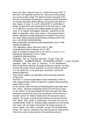 these and other measures lead to a metal of the purity of 99 7 %
aluminium The impurities consist of iron, silicon and small quantities
of a number of other metals 75 A further increase in the purity of the
aluminium necessitates the application of special technical processes,
for example electrolytic refining Although this process does lead to a
high degree of purity, for ex 80 ample 99 99 %, nevertheless it
greatly increases the costs of production On the other hand, in spite
of its high price, aluminium of the highest degree of purity has, by
virtue of its special technological properties, opened 85 up new
fields of application which were closed to the purest aluminium
hitherto obtained by simple electrolysis An increase in the purity of
this metal without using the special refining processes even if only
by 0 1 90 PATENT SPECIFICATION
Date of Application and filing Complete Specification: Oct 10, 1955.
784,660 No 28849155.
J IX / Application made in Germany on Nov 5, 1954.
Complete Specification Published: Oct 16, 1957.
Index at acceptance:-Classes 39 ( 3), H( 2 82:3 E 1); and 41, A 1 F.
International Classification:-C 22 d, H 05 b.
COMPLETE SPECIFICATION
Electrolytic Cell for Producing Aluminium of High Purity We,
VEREINIGTE ALUMINIUM-WERKE AKTIENGESELLSCHAFT, a body corporate
organised under the Laws of Germany, of Am Nordbahnhof,
Bonn-on-the-Rhine, Germany, do hereby declare the invention, for which
we pray that a patent may be granted to us, and the method by which it
is to be performed, to be particularly described in and by the
following statement:-
This invention relates to an electrolytic cell for producing aluminium
of high purity.
Aluminium is produced industrially by fusion electrolysis in which a
melt at approximately 10000 C of alumina in cryolite is decomposed by
electric direct current.
At the cathode, which is formed by the bathshaped furnace basin lined
with carbon, aluminium is deposited in liquid form and forms a layer
on the bottom of the basin beneath the melt in the basin The metal
produced is removed from the furnace at intervals of 24 to 48 hours; a
constant amount of metal is however left in the furnace for various
reasons The anode consists of carbon blocks which dip into the melt
from above Said anode is continuously consumed and must be
correspondingly added to, because oxygen separates out at the anode
and reacts with the carbon of the anode The reaction products, viz,
carbon dioxide and carbon monoxide, escape from the electrolysis
furnace The alumina contained in the melt must also be made up from
time to time, since it is also used up in the electrolysis process.
 
