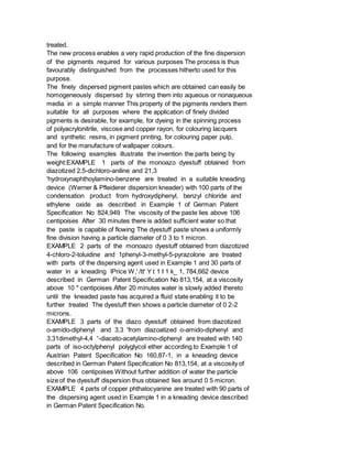 treated.
The new process enables a very rapid production of the fine dispersion
of the pigments required for various purposes The process is thus
favourably distinguished from the processes hitherto used for this
purpose.
The finely dispersed pigment pastes which are obtained can easily be
homogeneously dispersed by stirring them into aqueous or nonaqueous
media in a simple manner This property of the pigments renders them
suitable for all purposes where the application of finely divided
pigments is desirable, for example, for dyeing in the spinning process
of polyacrylonitrile, viscose and copper rayon, for colouring lacquers
and synthetic resins, in pigment printing, for colouring paper pulp,
and for the manufacture of wallpaper colours.
The following examples illustrate the invention the parts being by
weight:EXAMPLE 1 parts of the monoazo dyestuff obtained from
diazotized 2,5-dichloro-aniline and 21,3
'hydroxynaphthoylamino-benzene are treated in a suitable kneading
device (Werner & Pfleiderer dispersion kneader) with 100 parts of the
condensation product from hydroxydiphenyl, benzyl chloride and
ethylene oxide as described in Example 1 of German Patent
Specification No 824,949 The viscosity of the paste lies above 106
centipoises After 30 minutes there is added sufficient water so that
the paste is capable of flowing The dyestuff paste shows a uniformly
fine division having a particle diameter of 0 3 to 1 micron.
EXAMPLE 2 parts of the monoazo dyestuff obtained from diazotized
4-chloro-2-toluidine and 1phenyl-3-methyl-5-pyrazolone are treated
with parts of the dispersing agent used in Example 1 and 30 parts of
water in a kneading lPrice W,' /tt' Y t 1 I 1 k_ 1, 784,662 device
described in German Patent Specification No 813,154, at a viscosity
above 10 " centipoises After 20 minutes water is slowly added thereto
until the kneaded paste has acquired a fluid state enabling it to be
further treated The dyestuff then shows a particle diameter of 0 2-2
microns.
EXAMPLE 3 parts of the diazo dyestuff obtained from diazotized
o-amido-diphenyl and 3,3 'from diazoatized o-amido-diphenyl and
3,31dimethyl-4,4 '-diaceto-acetylamino-diphenyl are treated with 140
parts of iso-octylphenyl polyglycol ether according to Example 1 of
Austrian Patent Specification No 160,87-1, in a kneading device
described in German Patent Specification No 813,154, at a viscosity of
above 106 centipoises Without further addition of water the particle
size of the dyestuff dispersion thus obtained lies around 0 5 micron.
EXAMPLE 4 parts of copper phthalocyanine are treated with 90 parts of
the dispersing agent used in Example 1 in a kneading device described
in German Patent Specification No.
 