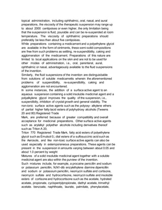 topical administration, including ophthalmic, oral, nasal, and aural
preparations, the viscosity of the therapeutic suspension may range up
to about 2000 centipoises or even higher, the only limitation being
that the suspension is fluid, pourable and can be re-suspended at room
temperature. The viscosity of ophthalmic preparations should
preferably be less than about five centipoises.
While preparations containing a medicament and a polyethylene glycol
are available in the form of ointments, these semi-solid compositions
are free from such problems as settling, re-suspendibility, caking and
agglomeration of the medicament. Preparations of this nature are
limited to local applications on the skin and are not to be used for
other modes of administration, i.e., oral, parenteral, aural,
ophthalmic or nasal, advantageously available to the fluid suspensions
of the invention.
Similarly, the fluid suspensions of the invention are distinguisbable
from solutions of soluble medicametts wherein the aforementioned
problems of suspendibility, re-suspendibility, caking and
agglomeration are not encountered.
In some instances, the addition of a surface active agent to an
aqueous suspension containing a solid insoluble medicinal agent and a
polyalkylene glycol improves the quality of the suspension, i.e.,
suspendibiliy, inhibition of crystal growth and general stability. The
non-ionic surface active agents such as the polyoxy- alkylene ethers
of partial higher fatty lacid esters of polyhydroxy alcohols (Tweens
20 and 80) Registered Trade
Mark, are preferred because of greater compatibility and overall
acceptance for medicinal preparations. Other surface active agents
such as arylalkyl polyether alcohols including derivatives thereof
such as Triton A 20,
Triton 770 Registered Trade Mark, fatty acid esters of polyethylene
glycol such as Emulsol 0,; dial esters of a sulfosuccinic acid such as
the Aerosols, and like non-toxic surface active agents can also be
used especially in extemporaneous preparations. These agents can be
present in the suspension in amounts varying between about 0.05 and
about 1.0 peroent by weight
Mixtures of a solid insoluble medicinal agent together with a soluble
medicinal agent are also within the purview of the invention.
Such mixtures include, for example, a procaine penicillin and sodium
or potassium penicillin, N,N1-dib enzylethylene diamine dipenicillin
and sodium or potassium penicillin, neomycin sulfate and cortisone,
neomycin sulfate and hydrocortisone, neomycin sulfate and insoluble
esters of cortisone and hydrocortisone such as the acetate, hydrated
acetate, propionate, cyclopentylpropionate, diethyl acetate, trimethyl
acetate. benzoate, naphthoate, laurate, palmitate, phenylacetate,
 