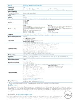 Learn more at Dell.com/PowerEdge
© 2012 Dell Inc. All rights reserved. Dell, the DELL logo, the DELL badge, PowerEdge, and OpenManage are trademarks of Dell Inc. Other trademarks and trade
names may be used in this document to refer to either the entities claiming the marks and names or their products. Dell disclaims proprietary interest in the
marks and names of others. This document is for informational purposes only. Dell reserves the right to make changes without further notice to any products
herein. The content provided is as is and without express or implied warranties of any kind.
Feature PowerEdge T310 technical specification
Form factor Tower
Processors
Quad-core Intel®
Xeon®
processor 3400 series
Dual-core Intel Celeron®
G1101
Intel Pentium®
G6950
Dual-core Intel Core®
i3 processor 500 series
Processor sockets 1
Front Side Bus (FSB) or
HyperTransport
Intel DMI (Direct Media Interface)
Cache 8MB
Chipset Intel 3400
Memory1 Up to 32GB (6 DIMM slots): 1GB/2GB/4GB/8GB DDR3 up to 1333MT/s
I/O slots
5 PCIe G2 slots:
Two x8 slots
One x4 slot
Two x1 slots
RAID controller
Internal:
PERC H200 (6Gb/s)
PERC H700 (6Gb/s) with 512MB battery-backed cache;
512MB, 1GB Non-Volatile battery-backed cache
SAS 6/iR
PERC 6/i with 256MB battery-backed cache
PERC S100 (software based)
PERC S300 (software based)
External:
PERC H800 (6Gb/s) with 512MB of battery-backed cache;
512MB, 1GB Non-Volatile battery cache
PERC 6/E with 256MB or 512MB of battery-backed cache
External HBAs (non-RAID):
6Gbps SAS HBA
SAS 5/E HBA
LSI2032 PCIe SCSI HBA
Drive bays
Cabled hard drive options: Up to four 3.5” SAS or SATA drives
Hot-plug hard drive options: Up to four 3.5” SAS or SATA, or 2.5” SAS or SSD drives
Maximum internal storage1 Up to 12TB
Hard drives
Hot-plug hard drive options:
2.5” SATA SSD, SAS (10K)
3.5” SAS (15K, 10K), nearline SAS (7.2K), SATA (7.2K)
Cabled hard drive options:
3.5” SAS (15K, 10K), nearline SAS (7.2K), SATA (7.2K)
Communications
Broadcom®
NetXtreme®
5709 Dual Port Gigabit Ethernet NIC, Copper, with TOE PCIe x4
Broadcom NetXtreme 5709 Dual Port Gigabit Ethernet NIC, Copper, TOE/iSCSI PCIe x4
Intel®
PRO/1000 PT Single Port Adapter, Gigabit Ethernet NIC, PCIe x 1
Intel Gigabit ET Dual Port and Quad Port Adapters, Gigabit Ethernet NIC, PCIe x4
Intel Gigabit ET Dual Port Server Adapter and Intel Gigabit ET Quad Port Server Adapter
Optional add-in HBAs:
QLogic®
QLE 2462 FC4 Dual Port 4 Gbps Fiber Channel HBA
QLogic QLE 2460 FC4 Single Port 4 Gbps Fiber Channel HBA
Emulex®
LPe-11002 FC4 Dual Port 4 Gbps Fiber Channel HBA, PCIe x4
Emulex LPe-1150 FC4 Single Port 4 Gbps Fiber Channel HBA, PCIe x4
Power supply Single-cabled power supply (375W)/optional redundant power supply (400W)
Availability Quad-pack LED diagnostic, interactive LCD with hot-plug hard drive chassis, hot-plug hard drive, redundant PSU
Video Matrox®
G200eW with 8MB memory
Remote management iDRAC6
Systems management
Dell™ OpenManage™
BMC, IPMI 2.0 compliant
Unified Server Configurator
Lifecycle Controller enabled through optional iDRAC6 Express, iDRAC6 Enterprise, and vFlash media
Operating systems
Microsoft®
Windows Server®
2012
Microsoft Windows Server 2012 Essentials
Microsoft Windows®
 Small Business Server 2011
Microsoft Windows Small Business Server 2008
Microsoft Windows Server®
2008 SP2, x86/x64 (x64
includes Hyper-V®
)
Microsoft Windows Server 2008 R2 SP1, x64 (includes
Hyper-V v2)
Microsoft  Windows HPC Server 2008
Novell®
SUSE®
Linux Enterprise Server
Red Hat®
Enterprise Linux®
 
For more information on the specific versions and
additions, visit Dell.com/OSsupport.
Virtualization options:
VMware®
vSphere®
ESX™ and ESXi™
Red Hat Enterprise Virtualization®
Featured database
application
Microsoft SQL Server®
solutions (see Dell.com/SQL)
1
GB means 1 billion bytes and TB equals 1 trillion bytes; actual capacity varies with preloaded material and operating environment and will be less.
Dell Services
Dell Services can help reduce IT complexity, lower costs, and eliminate inefficiencies by making IT and business solutions
work harder for you. The Dell Services team takes a holistic view of your needs and designs solutions for your environment
and business objectives while leveraging proven delivery methods, local talent, and in-depth domain knowledge for the
lowest TCO.
 