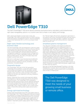 Dell’s robust and reliable 1-socket tower server, the
PowerEdge T310, offers the performance of DDR3 memory,
advanced systems management options, and the availability
of up to four hard drives (3.5” or 2.5”) in a compact tower
chassis.
Right-sized, flexibile technology and
business value
The Dell PowerEdge T310 was designed to meet the needs
of your growing small business or remote office by offering
more features and performance than a basic, entry-level
server. Customizable with optional advanced systems
management capabilities including remote management,
a short 20.5-inch chassis, redundancy features, and cost-
effective RAID options, the T310 is the ideal robust and
reliable 1-socket tower server.
Dell aims to add value to your business by providing the
features you need. Our goal is to deliver value through
tailored solutions based on industry standards, as well as
purposeful, innovative design.
Purposeful design
The PowerEdge T310, part of the 11th generation
PowerEdge server portfolio, is built with system design
commonality and reliability. All 11th Generation servers
are built with user ease in mind. All external ports, power
supplies, LEDs, and LCD screens are kept in the same
location for familiar user experience and easy installation
and deployment.
Robust, metal hard drive carriers and organized cabling
are designed to improve component access and airflow
across the server. The PowerEdge T310’s purposeful
design provides quiet acoustics and an optional interactive
LCD screen positioned on the front by the bezel for ease
of monitoring. With a chassis depth of 20.5 inches, the
PowerEdge T310’s chassis is ideal for use in a back office,
retail, or small office setting where space and acoustics
matter.
Energy-optimized technology
Energy Smart technologies are at the core system level on
the PowerEdge T310. These energy-optimized technologies
are designed to increase energy efficiency within the server
while continuing to deliver the performance your business
requires. Built with lower wattage power supplies than its
predecessor, the PowerEdge T310 offers highly efficient
cabled or redundant power supply options. Also included in
the T310 are highly efficient fans, designed to spin faster in
accordance with server workload demands and help reduce
unnecessary noise when possible. In addition, the logical
component layout aids with airflow direction, helping to
keep the server cool.
Simplified systems management
The Lifecycle Controller is the engine for advanced
embedded management and is delivered as part of
the optional iDRAC Express or iDRAC Enterprise in the
PowerEdge T310. The Lifecycle Controller helps to deliver
faster server deployment and update capabilities from a
bare-metal, pre-operating system environment. With the
Unified Server Configurator (USC) interface, the USC tool
provides a single interface that enables efficient operating
system deployment with built-in driver installations,
firmware updates, hardware configuration, and diagnostics
for the system. Servers selected with hot-pluggable hard
drives will also get the benefit of an interactive LCD that
can be accessed remotely using optional iDRAC Express or
iDRAC Enterprise for system alerts and power usage as well
as select boot-up options.
Also part of the Dell OpenManage™ portfolio is the Dell
Management Console, which is included with every Dell
server and provides IT administrators with a consolidated
view of their IT infrastructure.
Dell PowerEdge T310
The Dell PowerEdge
T310 was designed to
meet the needs of your
growing small business
or remote office.
The Dell™ PowerEdge™ T310 server delivers enterprise-level performance, redundancy, and comprehensive
right-sized manageability options in a 1-socket tower that is simple to own, deploy, and manage.
December 2012
 