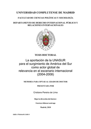 UNIVERSIDAD COMPLUTENSE DE MADRID
FACULTAD DE CIENCIAS POLÍTICAS Y SOCIOLOGÍA
DEPARTAMENTO DE DERECHO INTERNACIONAL PÚBLICO Y
RELACIONES INTERNACIONALES

TESIS DOCTORAL

La aportación de la UNASUR
para el surgimiento de América del Sur
como actor global de
relevancia en el escenario internacional
(2004-2008)
MEMORIA PARA OPTAR AL GRADO DE DOCTOR
PRESENTADA POR

Cristiane Pereira de Lima
Bajo la dirección del doctor:
Francisco Aldecoa Luzárraga 
 

Madrid, 2010

ISBN: 978-84-693-3185-9

 