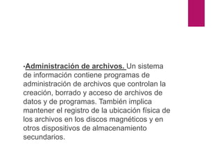 Partes del sistema operativo
•Administración de archivos. Un sistema
de información contiene programas de
administración de archivos que controlan la
creación, borrado y acceso de archivos de
datos y de programas. También implica
mantener el registro de la ubicación física de
los archivos en los discos magnéticos y en
otros dispositivos de almacenamiento
secundarios.
 