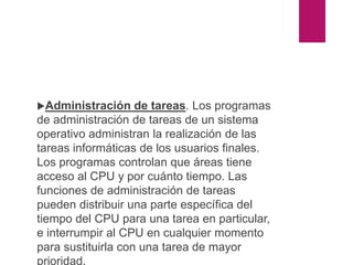 Administración de tareas. Los programas
de administración de tareas de un sistema
operativo administran la realización de las
tareas informáticas de los usuarios finales.
Los programas controlan que áreas tiene
acceso al CPU y por cuánto tiempo. Las
funciones de administración de tareas
pueden distribuir una parte específica del
tiempo del CPU para una tarea en particular,
e interrumpir al CPU en cualquier momento
para sustituirla con una tarea de mayor
prioridad.
 
