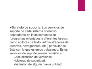 Servicio de soporte. Los servicios de
soporte de cada sistema operativo
dependerán de la implementación
(programas orientados a diferentes tareas,
como editores de texto, administradores de
archivos, navegadores, etc.) particular de
éste con la que estemos trabajando. Estos
servicios de soporte suelen consistir en:
Actualización de versiones.
Mejoras de seguridad.
Inclusión de alguna nueva utilidad
 