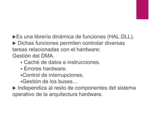 ARQUITECTURA DE WINDOWS
NT
HAL (Hardware Abstraction Layer)
Es una librería dinámica de funciones (HAL.DLL).
 Dichas funciones permiten controlar diversas
tareas relacionadas con el hardware:
Gestión del DMA.
 Caché de datos e instrucciones.
 Errores hardware.
Control de interrupciones.
Gestión de los buses…
 Independiza al resto de componentes del sistema
operativo de la arquitectura hardware.
 