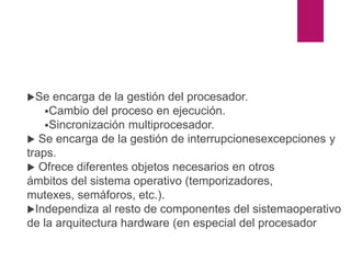 kernel
Se encarga de la gestión del procesador.
Cambio del proceso en ejecución.
Sincronización multiprocesador.
 Se encarga de la gestión de interrupcionesexcepciones y
traps.
 Ofrece diferentes objetos necesarios en otros
ámbitos del sistema operativo (temporizadores,
mutexes, semáforos, etc.).
Independiza al resto de componentes del sistemaoperativo
de la arquitectura hardware (en especial del procesador
 