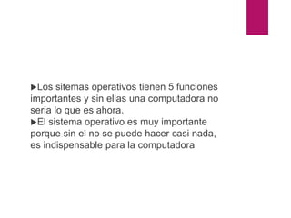 conclusión
Los sitemas operativos tienen 5 funciones
importantes y sin ellas una computadora no
seria lo que es ahora.
El sistema operativo es muy importante
porque sin el no se puede hacer casi nada,
es indispensable para la computadora
 