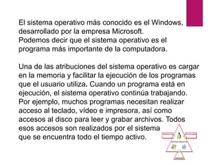 El sistema operativo más conocido es el Windows,
desarrollado por la empresa Microsoft.
Podemos decir que el sistema operativo es el
programa más importante de la computadora.
Una de las atribuciones del sistema operativo es cargar
en la memoria y facilitar la ejecución de los programas
que el usuario utiliza. Cuando un programa está en
ejecución, el sistema operativo continúa trabajando.
Por ejemplo, muchos programas necesitan realizar
acceso al teclado, vídeo e impresora, así como
accesos al disco para leer y grabar archivos. Todos
esos accesos son realizados por el sistema operativo,
que se encuentra todo el tiempo activo.
 