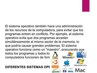 El sistema operativo también hace una administración
de los recursos de la computadora, para evitar que los
programas entren en conflicto. Por ejemplo, el sistema
operativo evita que dos programas accedan
simultáneamente al mismo sector de la memoria, lo
que podría causar grandes problemas. El sistema
operativo funciona como un "maestro", procurando que
todos los programas y todos los componentes de la
computadora funcionen de forma armónica.
DIFERENTES SISTEMAS OPERATIVOS
 