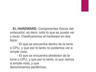 DIFERENCIA ENTRE HARDWARE
Y SOFTWARE
EL HARDWARE: Componentes físicos del
ordenador, es decir, todo lo que se puede ver
y tocar. Clasificaremos el hardware en dos
tipos:
- El que se encuentra dentro de la torre
o CPU, y que por lo tanto no podemos ver a
simple vista.
- El que se encuentra alrededor de la
torre o CPU, y que por lo tanto, si que vemos
a simple vista, y que
denominamos periféricos.
 