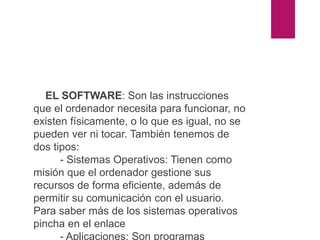 El software
EL SOFTWARE: Son las instrucciones
que el ordenador necesita para funcionar, no
existen físicamente, o lo que es igual, no se
pueden ver ni tocar. También tenemos de
dos tipos:
- Sistemas Operativos: Tienen como
misión que el ordenador gestione sus
recursos de forma eficiente, además de
permitir su comunicación con el usuario.
Para saber más de los sistemas operativos
pincha en el enlace
- Aplicaciones: Son programas
 