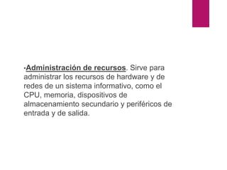Partes del sistema operativo
•Administración de recursos. Sirve para
administrar los recursos de hardware y de
redes de un sistema informativo, como el
CPU, memoria, dispositivos de
almacenamiento secundario y periféricos de
entrada y de salida.
 