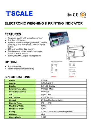 • Responds quickly with accurate weighing
• 0.8” Red LED display
• Function include 3 sets programmable variable
code input, units conversion, classify report
output
• 200 sets weighting data memory
• Built-in thermal printer, easy to load paper,
continuous label support
• Battery life : Min. 300pcs tickets print out
SPECIFICATIONS
FEATURES
ELECTRONIC WEIGHING & PRINTING INDICATOR
Art No T3200P
Item No 01TS-D-WI013
Display 0.8” LED Display
External Resolution 1/30,000 (Max)
Internal Resolution 1/600,000
ADC Sigma Delta
ADC update ≤ 1/10 Second
Keypad 23 Keys Membrane Switch
Operate Temp 0°C ~ +40°C
Max Pring Width 48MM
Max Paper Width 60MM
Rating 100VAC To 240VAC (Switching Power)
Housing ABS
Gross Weight 1.8KG
• RS232 interface
• Printer or computer connectivity
OPTIONS
LABEL 1 LABEL 2
 
