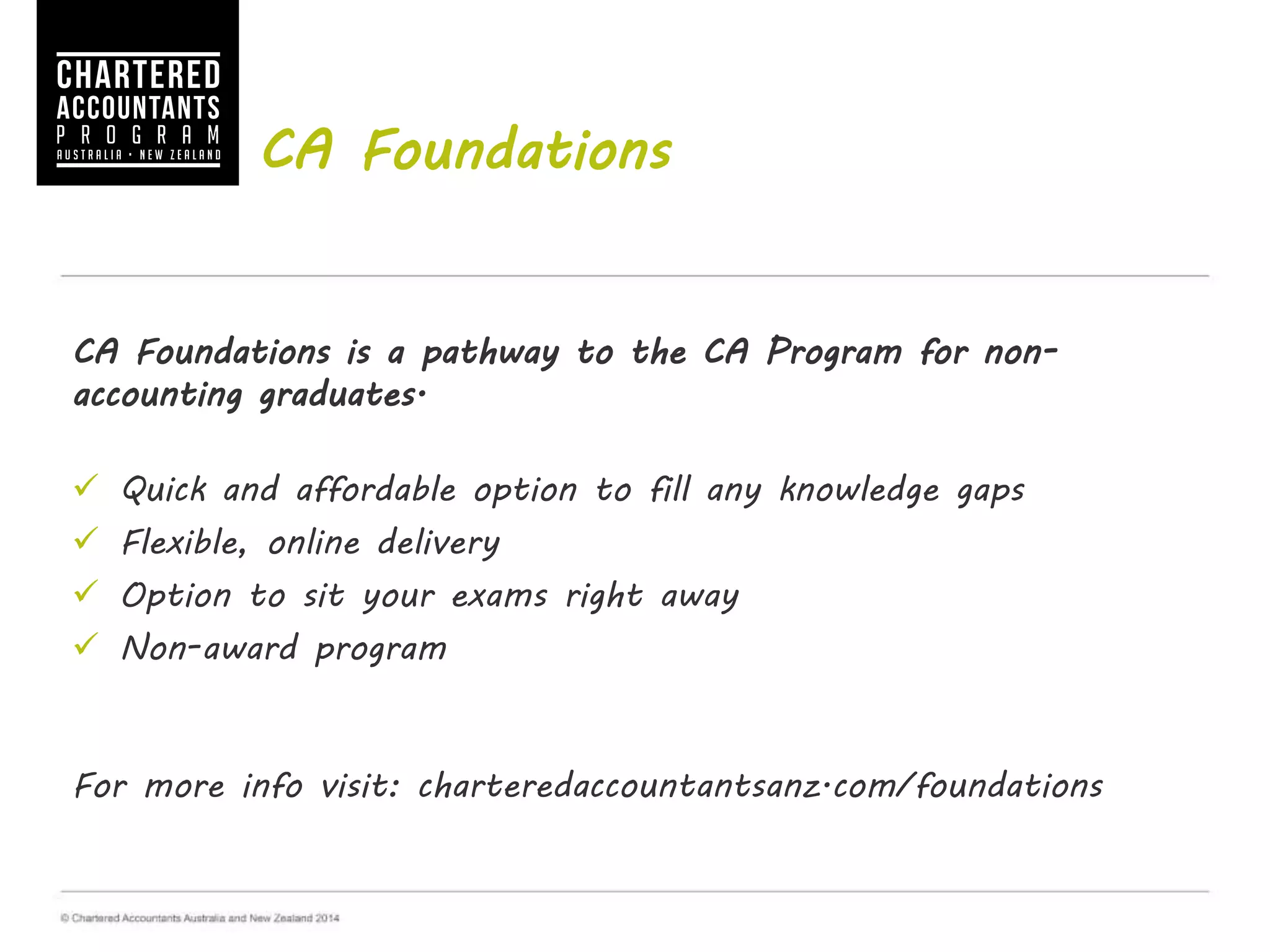 CA Foundations
CA Foundations is a pathway to the CA Program for non-
accounting graduates.
 Quick and affordable option to fill any knowledge gaps
 Flexible, online delivery
 Option to sit your exams right away
 Non-award program
For more info visit: charteredaccountantsanz.com/foundations
 