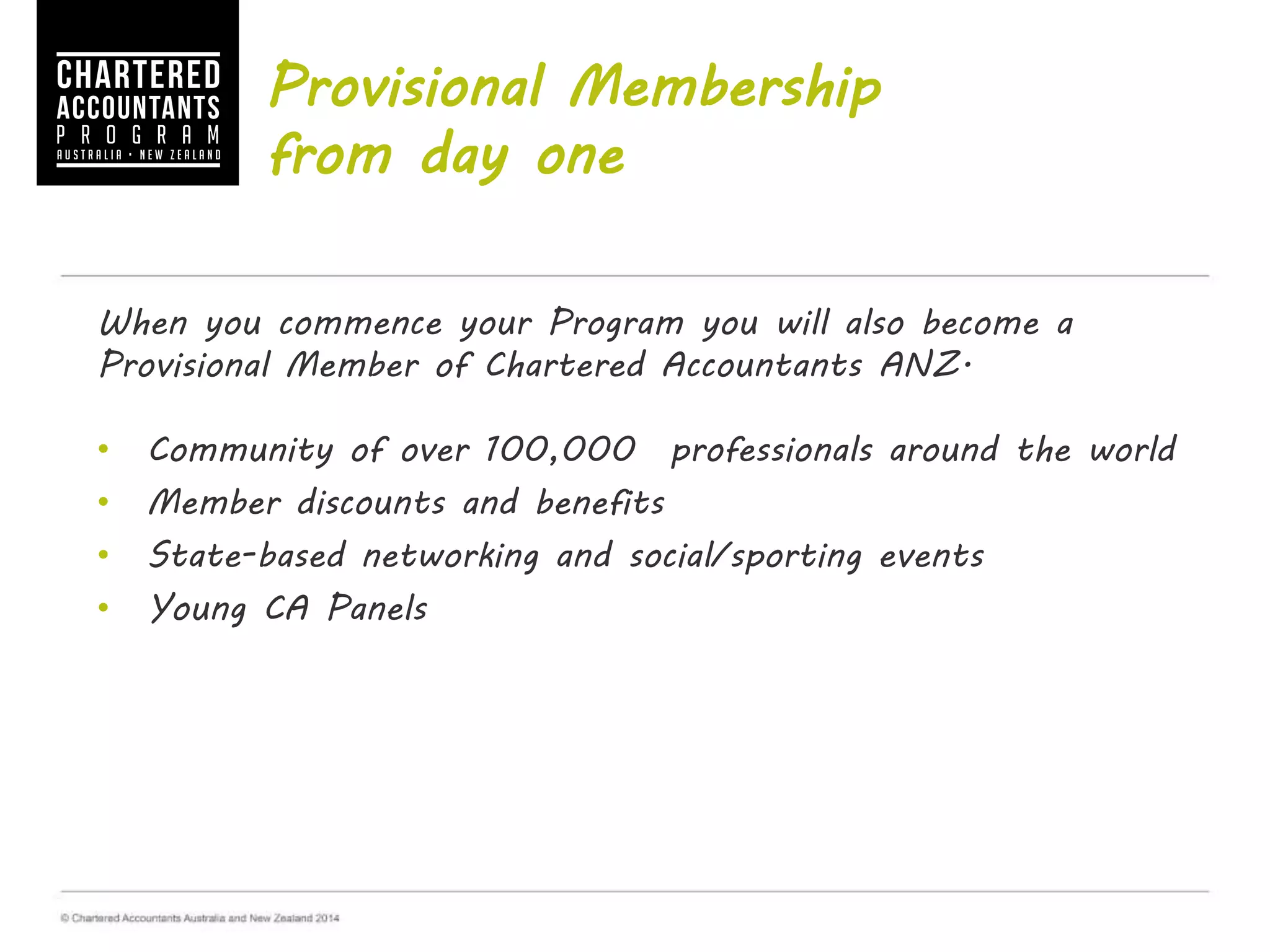 Provisional Membership
from day one
When you commence your Program you will also become a
Provisional Member of Chartered Accountants ANZ.
• Community of over 100,000 professionals around the world
• Member discounts and benefits
• State-based networking and social/sporting events
• Young CA Panels
 