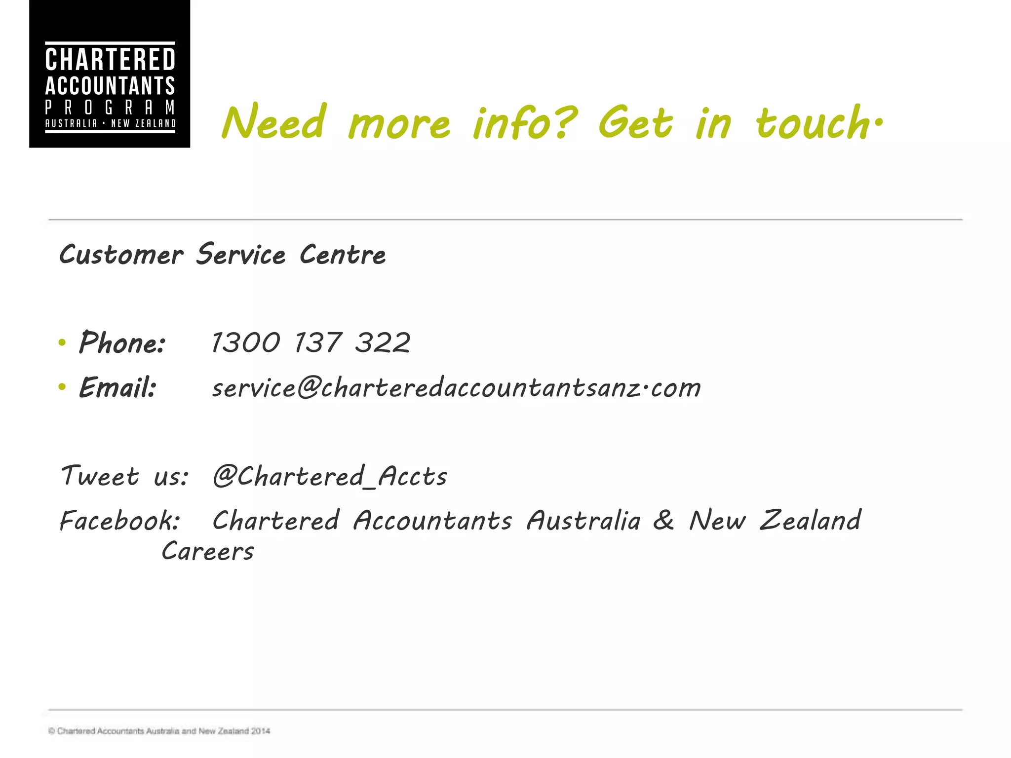 Need more info? Get in touch.
Customer Service Centre
• Phone: 1300 137 322
• Email: service@charteredaccountantsanz.com
Tweet us: @Chartered_Accts
Facebook: Chartered Accountants Australia & New Zealand
Careers
 