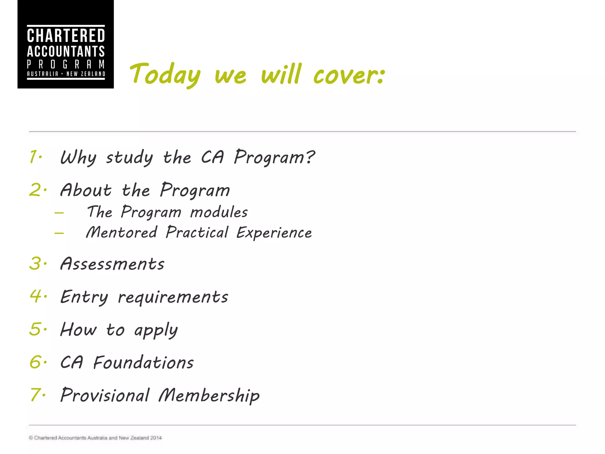 Today we will cover:
1. Why study the CA Program?
2. About the Program
– The Program modules
– Mentored Practical Experience
3. Assessments
4. Entry requirements
5. How to apply
6. CA Foundations
7. Provisional Membership
 
