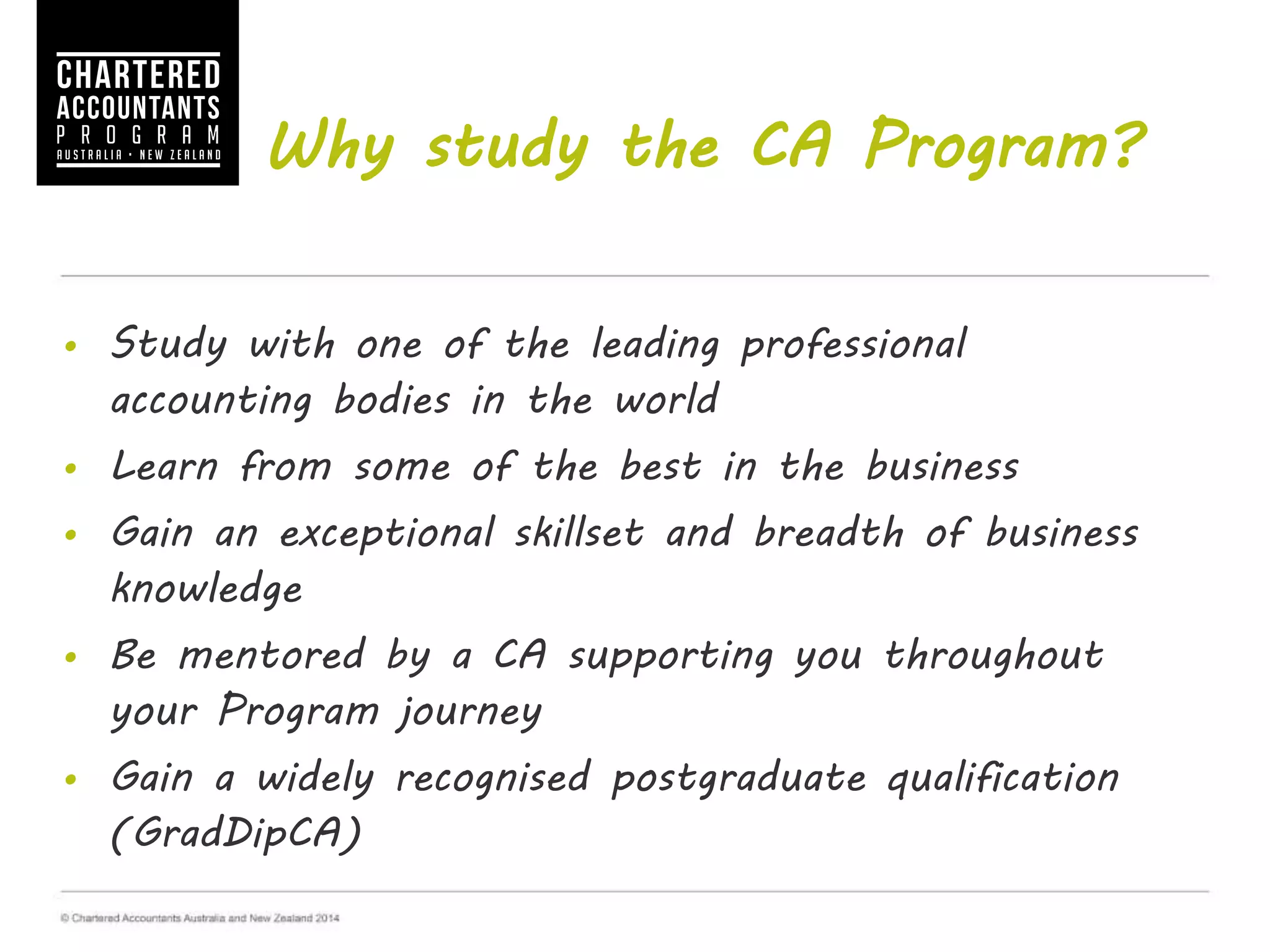 Why study the CA Program?
• Study with one of the leading professional accounting bodies
in the world
• Learn from some of the best in the business
• Gain an exceptional skillset and breadth of business
knowledge
• Be mentored by a CA supporting you throughout your
Program journey
• Gain a widely recognised postgraduate qualification
(GradDipCA)
 